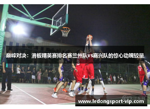 巅峰对决：滑板精英赛排名赛兰州队vs嘉兴队的惊心动魄较量