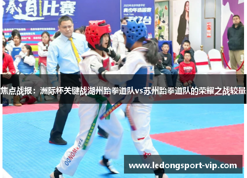 焦点战报：洲际杯关键战湖州跆拳道队vs苏州跆拳道队的荣耀之战较量